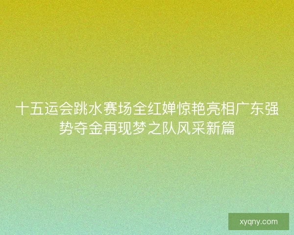 十五运会跳水赛场全红婵惊艳亮相广东强势夺金再现梦之队风采新篇