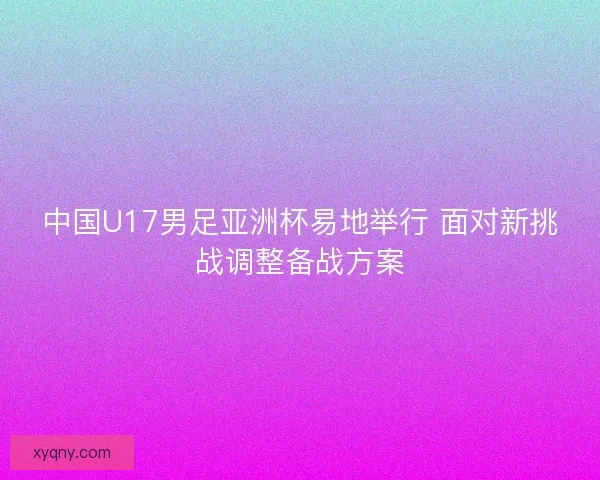 中国U17男足亚洲杯易地举行 面对新挑战调整备战方案