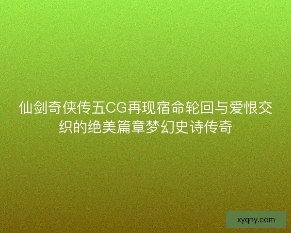 仙剑奇侠传五CG再现宿命轮回与爱恨交织的绝美篇章梦幻史诗传奇