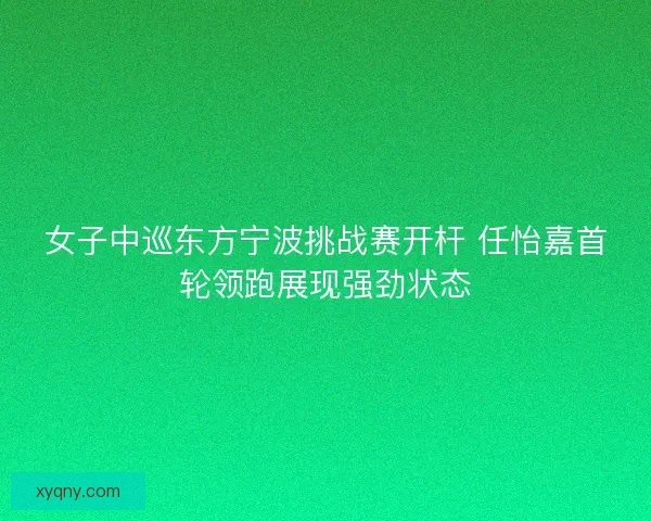 女子中巡东方宁波挑战赛开杆 任怡嘉首轮领跑展现强劲状态