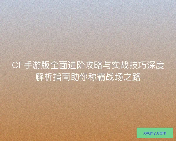 CF手游版全面进阶攻略与实战技巧深度解析指南助你称霸战场之路