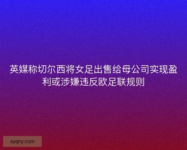 英媒称切尔西将女足出售给母公司实现盈利或涉嫌违反欧足联规则